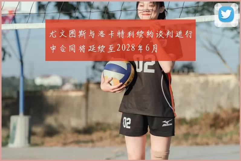 尤文图斯与洛卡特利续约谈判进行中合同将延续至2028年6月