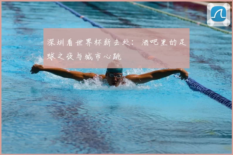 深圳看世界杯新去处：酒吧里的足球之夜与城市心跳