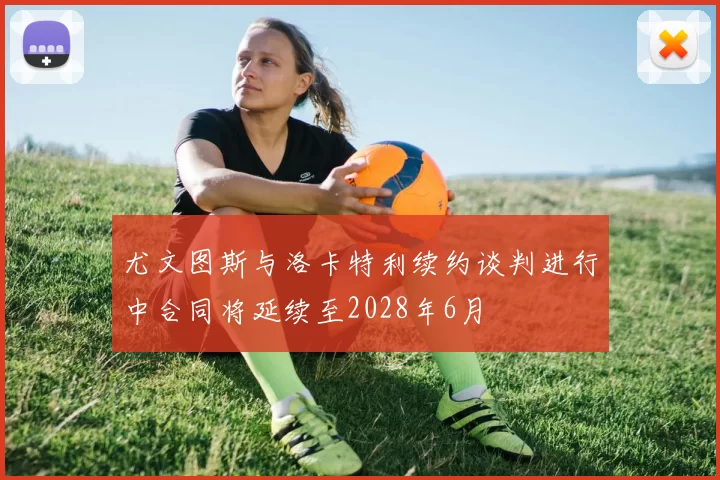 尤文图斯与洛卡特利续约谈判进行中合同将延续至2028年6月