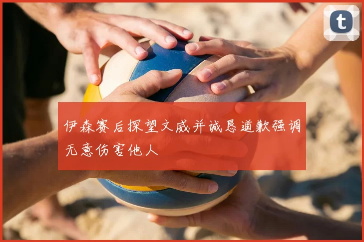 伊森赛后探望文威并诚恳道歉强调无意伤害他人