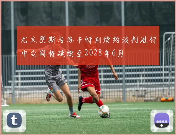 尤文图斯与洛卡特利续约谈判进行中合同将延续至2028年6月