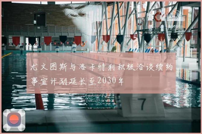尤文图斯与洛卡特利积极洽谈续约事宜计划延长至2030年
