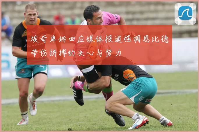埃奇库姆回应媒体报道强调恩比德带伤拼搏的决心与努力