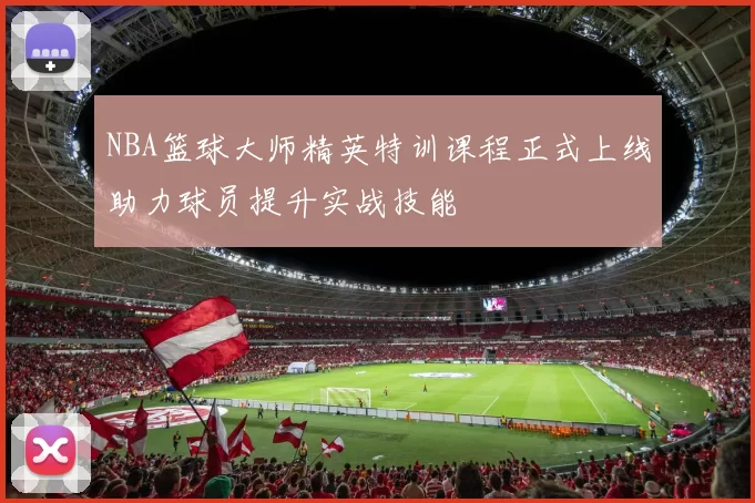 NBA篮球大师精英特训课程正式上线助力球员提升实战技能