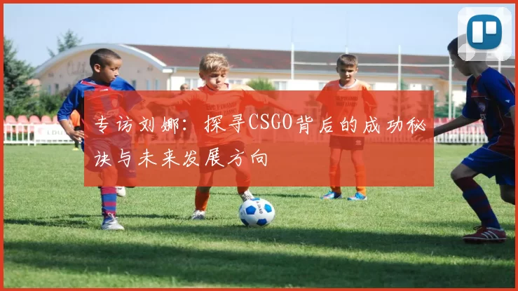 专访刘娜：探寻CSGO背后的成功秘诀与未来发展方向