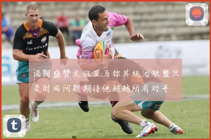诺阿盛赞文班亚马称其统治联盟只是时间问题期待他超越所有对手