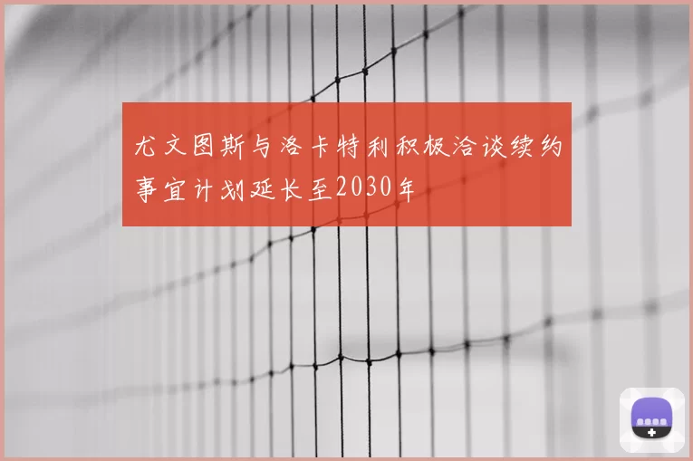 尤文图斯与洛卡特利积极洽谈续约事宜计划延长至2030年