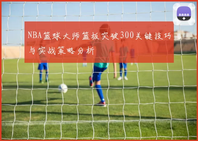 NBA篮球大师篮板突破300关键技巧与实战策略分析