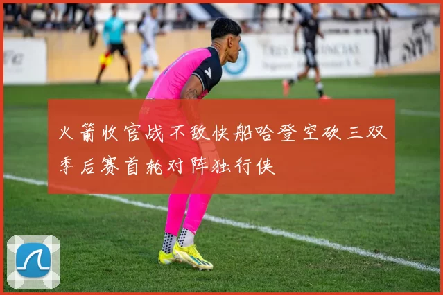 火箭收官战不敌快船哈登空砍三双季后赛首轮对阵独行侠