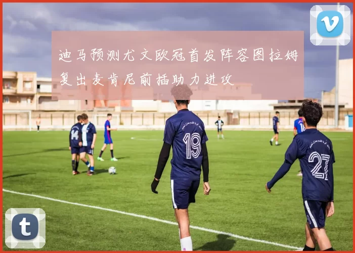 迪马预测尤文欧冠首发阵容图拉姆复出麦肯尼前插助力进攻