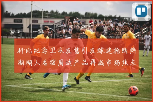 科比纪念卫衣发售引发球迷抢购热潮湖人名宿周边产品再成市场焦点