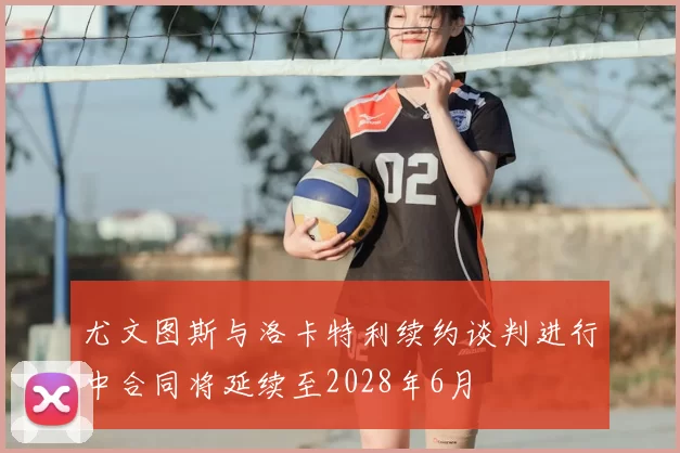 尤文图斯与洛卡特利续约谈判进行中合同将延续至2028年6月