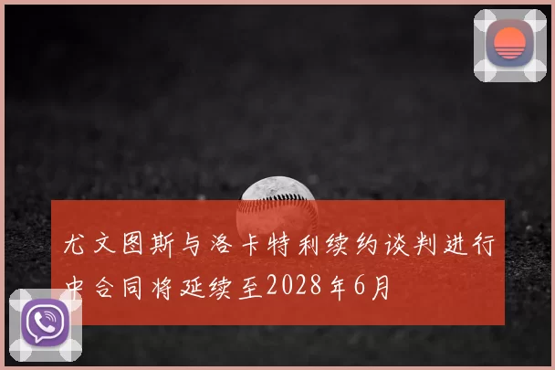 尤文图斯与洛卡特利续约谈判进行中合同将延续至2028年6月