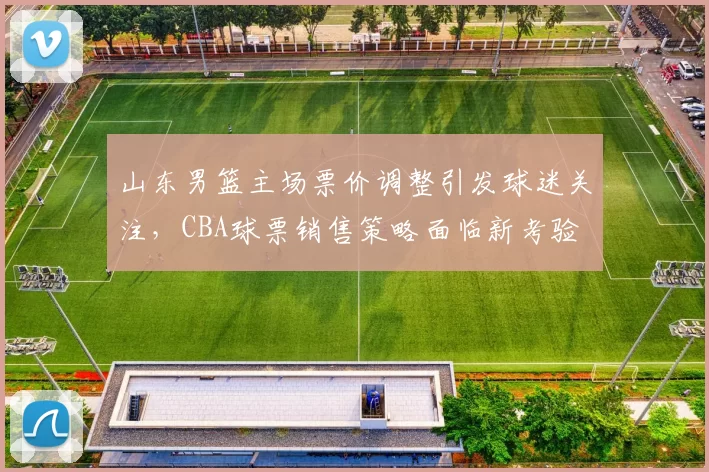 山东男篮主场票价调整引发球迷关注，CBA球票销售策略面临新考验