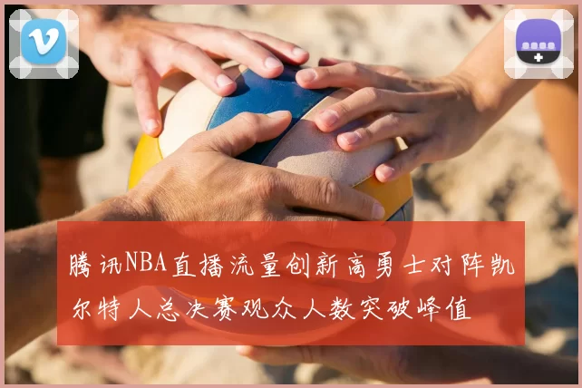 腾讯NBA直播流量创新高勇士对阵凯尔特人总决赛观众人数突破峰值