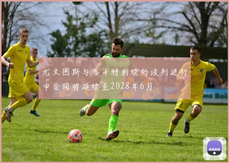 尤文图斯与洛卡特利续约谈判进行中合同将延续至2028年6月