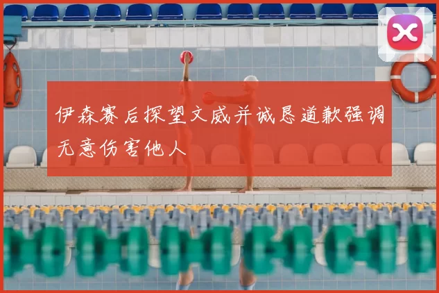 伊森赛后探望文威并诚恳道歉强调无意伤害他人