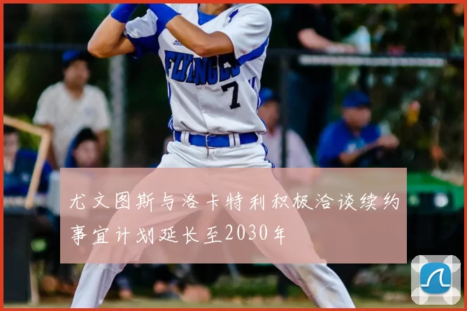 尤文图斯与洛卡特利积极洽谈续约事宜计划延长至2030年