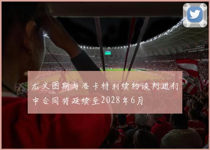 尤文图斯与洛卡特利续约谈判进行中合同将延续至2028年6月