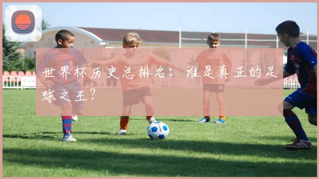 世界杯历史总排名:谁是真正的足球之王?
