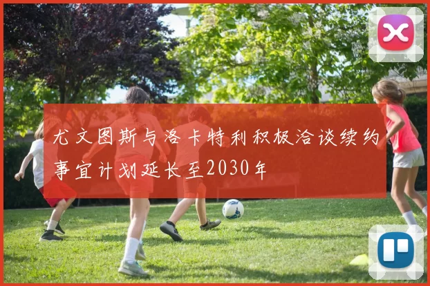 尤文图斯与洛卡特利积极洽谈续约事宜计划延长至2030年