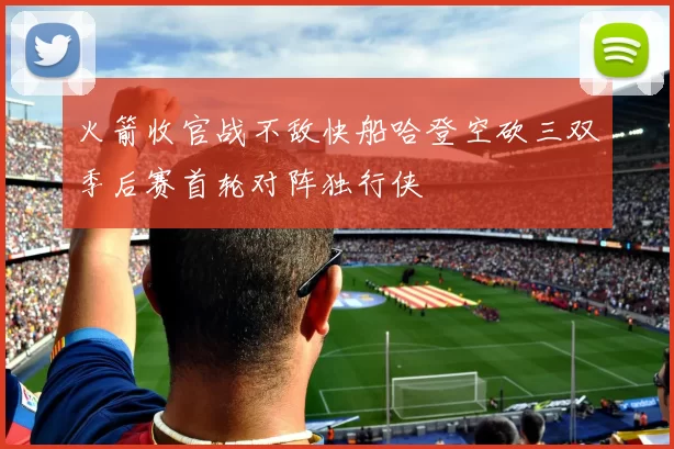 火箭收官战不敌快船哈登空砍三双季后赛首轮对阵独行侠