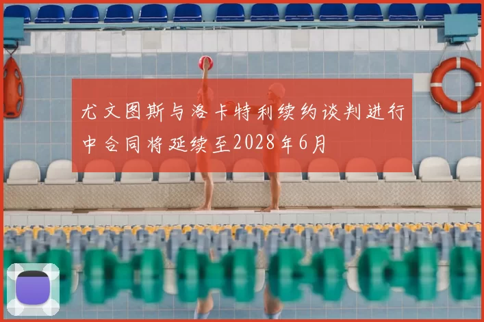 尤文图斯与洛卡特利续约谈判进行中合同将延续至2028年6月