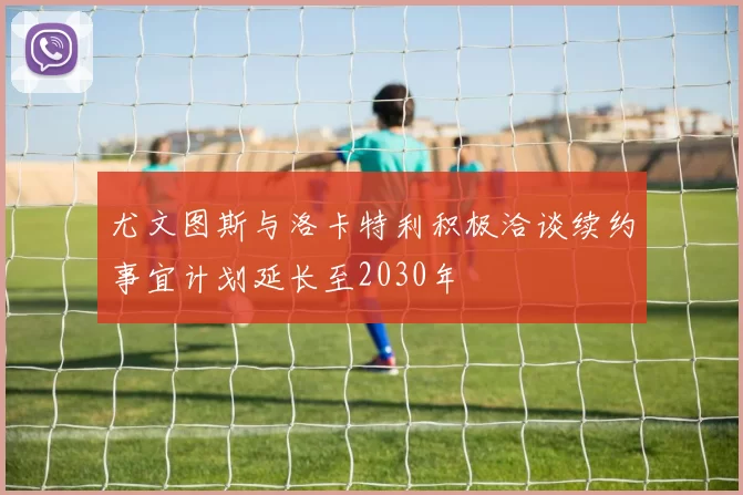 尤文图斯与洛卡特利积极洽谈续约事宜计划延长至2030年