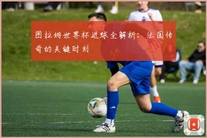 图拉姆世界杯进球全解析：法国传奇的关键时刻