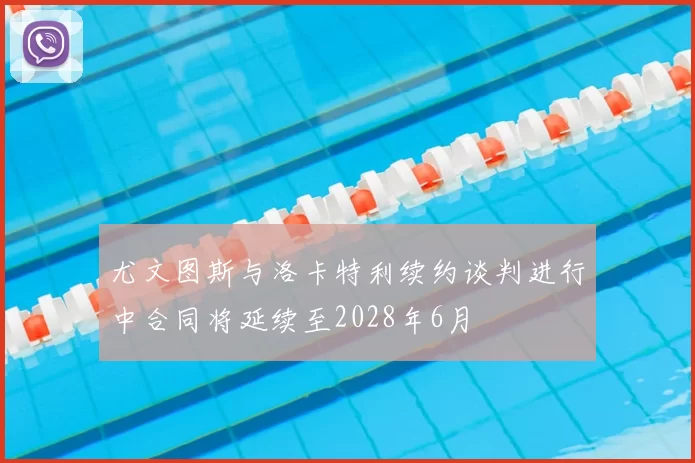 尤文图斯与洛卡特利续约谈判进行中合同将延续至2028年6月