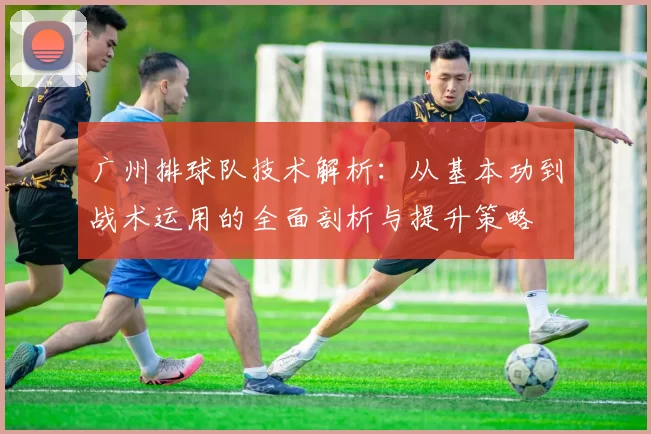 广州排球队技术解析：从基本功到战术运用的全面剖析与提升策略