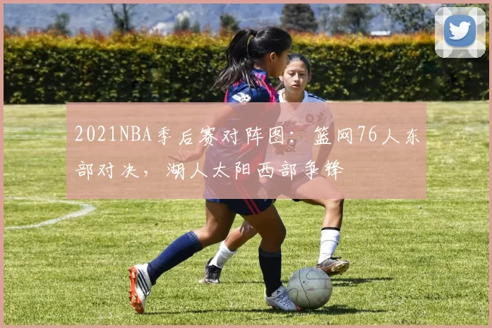 2021NBA季后赛对阵图：篮网76人东部对决，湖人太阳西部争锋