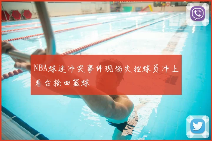 NBA球迷冲突事件现场失控球员冲上看台抢回篮球