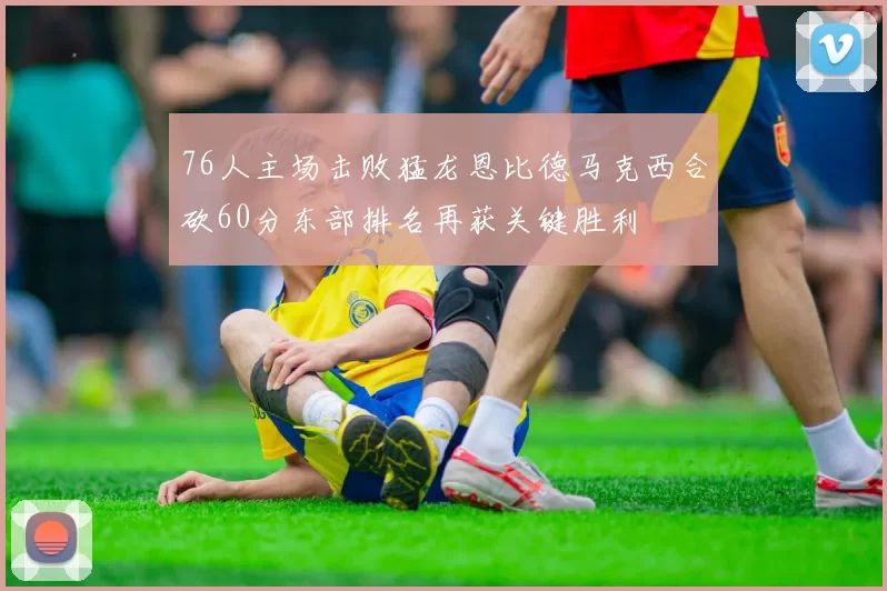 76人主场击败猛龙恩比德马克西合砍60分东部排名再获关键胜利