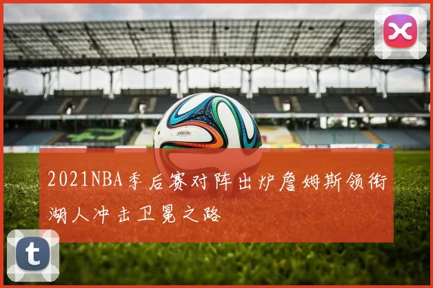 2021NBA季后赛对阵出炉詹姆斯领衔湖人冲击卫冕之路
