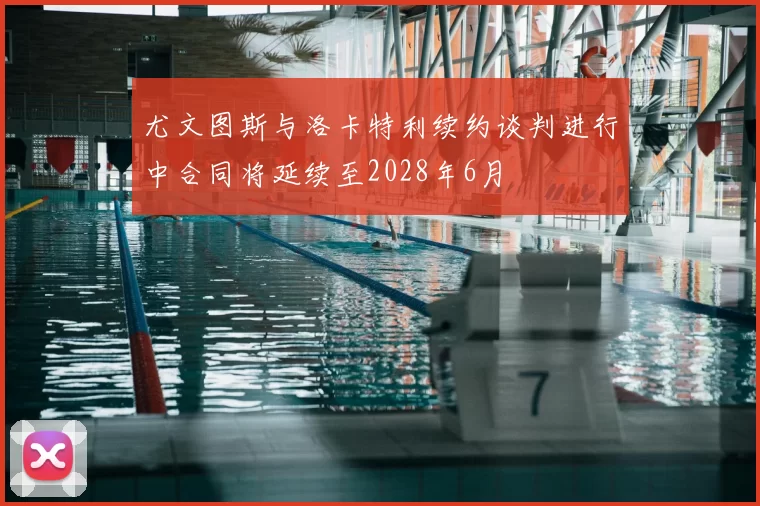 尤文图斯与洛卡特利续约谈判进行中合同将延续至2028年6月