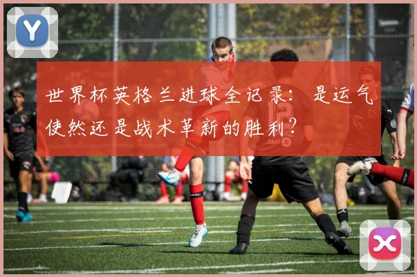 世界杯英格兰进球全记录：是运气使然还是战术革新的胜利？
