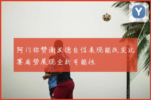 阿门称赞谢泼德自信表现能改变比赛局势展现全新可能性