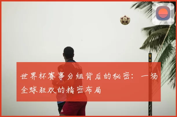 世界杯赛事分组背后的秘密：一场全球狂欢的精密布局