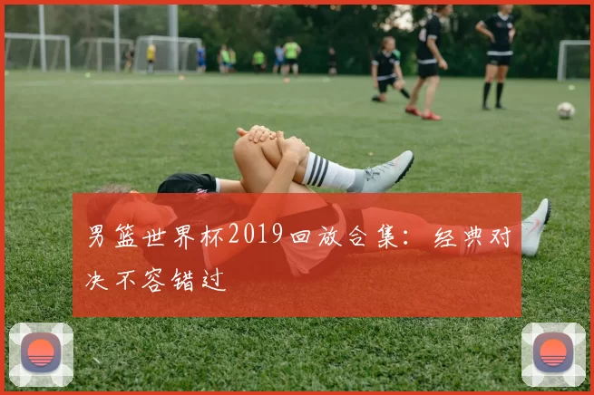 男篮世界杯2019回放合集：经典对决不容错过