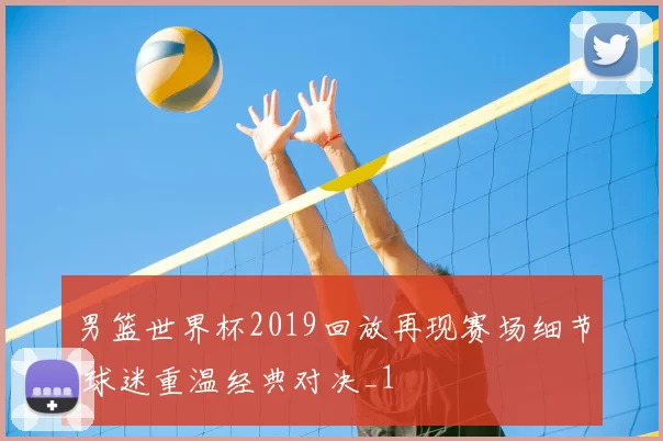 男篮世界杯2019回放再现赛场细节 球迷重温经典对决_1
