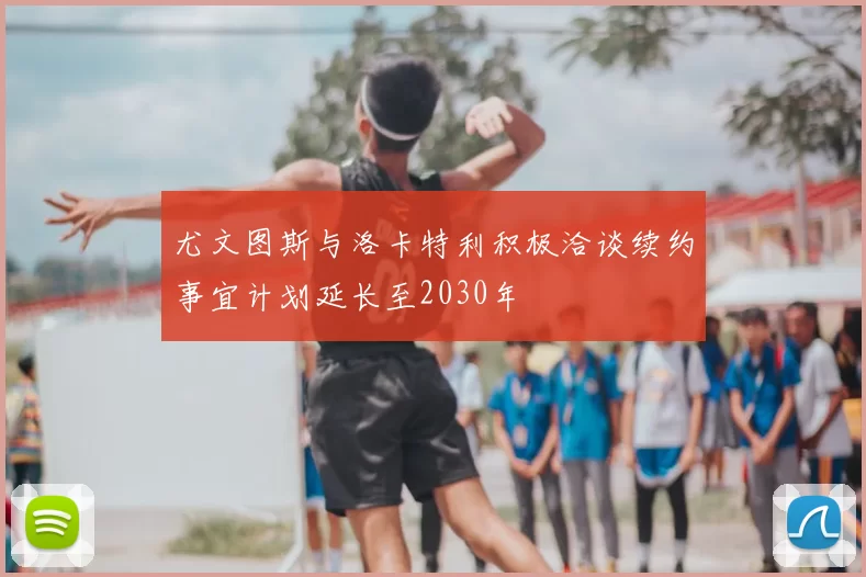尤文图斯与洛卡特利积极洽谈续约事宜计划延长至2030年