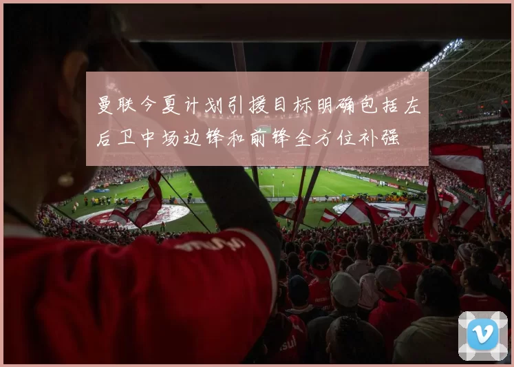 曼联今夏计划引援目标明确包括左后卫中场边锋和前锋全方位补强