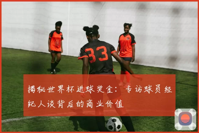 揭秘世界杯进球奖金:专访球员经纪人谈背后的商业价值