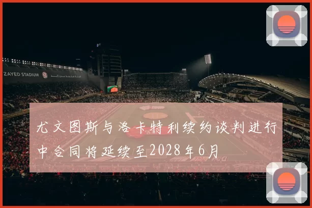 尤文图斯与洛卡特利续约谈判进行中合同将延续至2028年6月