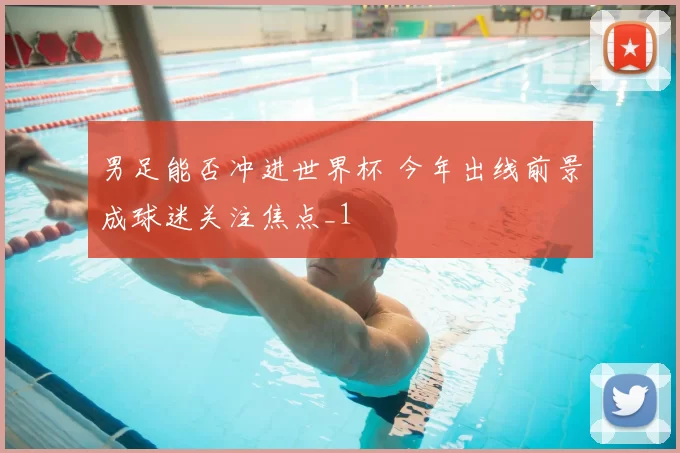 男足能否冲进世界杯 今年出线前景成球迷关注焦点_1