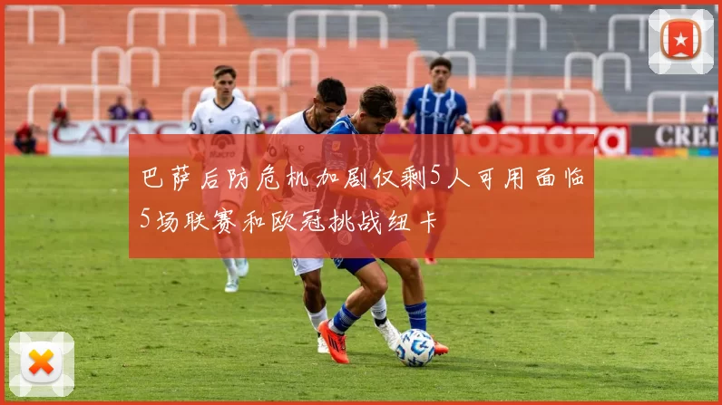 巴萨后防危机加剧仅剩5人可用面临5场联赛和欧冠挑战纽卡