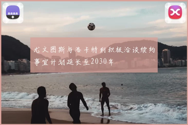尤文图斯与洛卡特利积极洽谈续约事宜计划延长至2030年