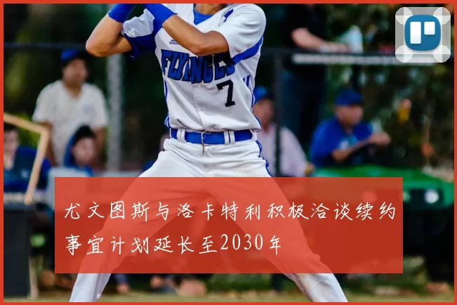 尤文图斯与洛卡特利积极洽谈续约事宜计划延长至2030年