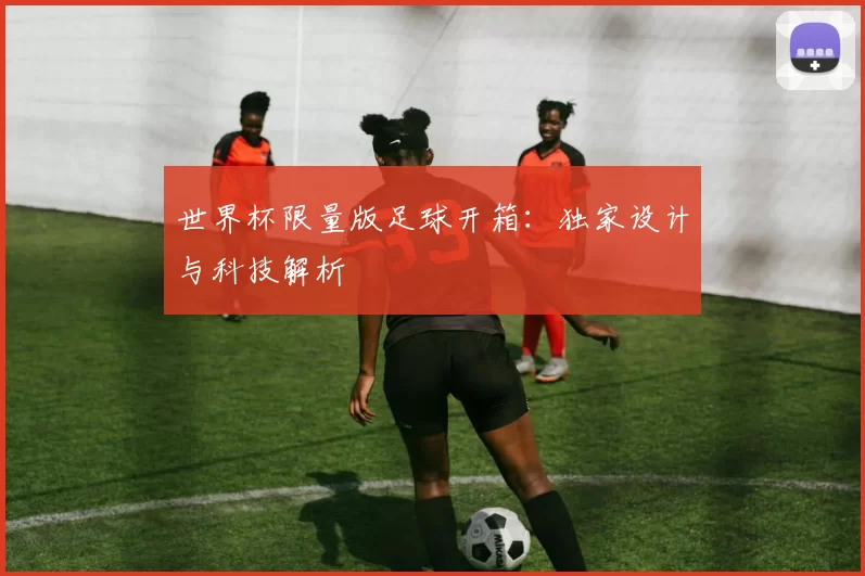 世界杯限量版足球开箱：独家设计与科技解析